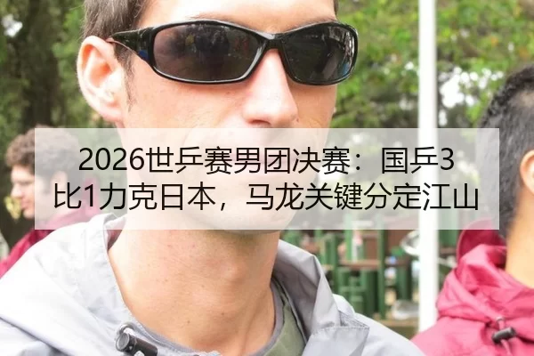 2026世乒赛男团决赛：国乒3比1力克日本，马龙关键分定江山